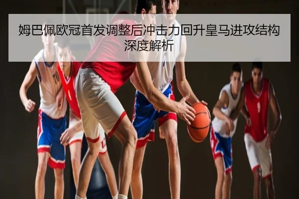姆巴佩欧冠首发调整后冲击力回升皇马进攻结构深度解析