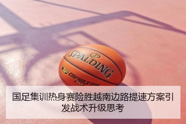 国足集训热身赛险胜越南边路提速方案引发战术升级思考