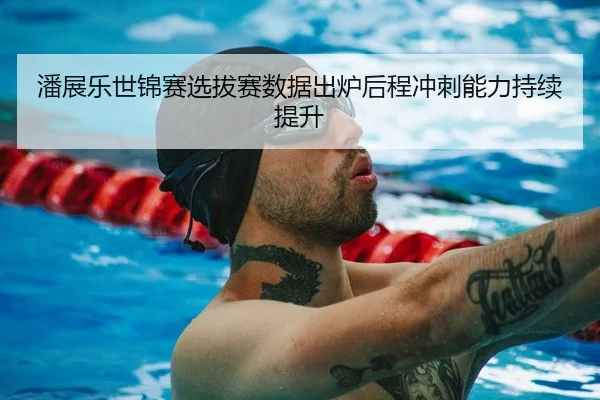 潘展乐世锦赛选拔赛数据出炉后程冲刺能力持续提升